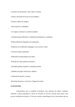 -Localizar em documentos: autor, época e assunto.
-Leitura e discussão de textos do livro didático.
-Leitura e análise de imagens.
-Aula expositiva e dialogada.
-Ler mapas e localizar no contexto estudado.
-Comparar épocas diferentes e estabelecer permanências e mudanças.
-Utilizar diferentes linguagens nas explicações.
-Expressar-se em diferentes linguagens: oral, escrita e visual.
-Construir sínteses capitulares.
-Elaboração de apresentação com slides.
-Exibição de vídeos quando necessários.
-Atividades práticas (quando o conteúdo permitir).
-Trabalhos de grupo; Entrevistas e debates.
-Confecção de painéis e cartazes.
-Resolução de provas e exercícios; Viagens de estudo.
5.CONTEÚDO:
Compreenda-se que os conteúdos curriculares, como elementos da cultura, continuam
mantendo a mesma importância e devem ser elevados ao nível de conceitos pelos alunos, num
processo mediado pelo professor. É nisto que consiste a aprendizagem, pois se pode afirmar que um
 
