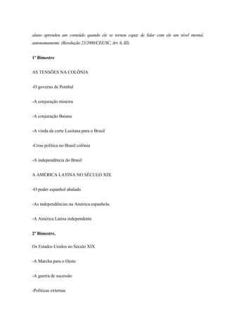 aluno aprendeu um conteúdo quando ele se tornou capaz de lidar com ele um nível mental,
autonomamente. (Resolução 23/2000/CEE/SC, Art. 6, III).
1º Bimestre
AS TENSÕES NA COLÔNIA
-O governo de Pombal
-A conjuração mineira
-A conjuração Baiana
-A vinda da corte Lusitana para o Brasil
-Crise política no Brasil colônia
-A independência do Brasil
A AMÉRICA LATINA NO SÉCULO XIX
-O poder espanhol abalado
-As independências na América espanhola
-A América Latina independente
2º Bimestre.
Os Estados Unidos no Século XIX
-A Marcha para o Oeste
-A guerra de sucessão
-Políticas externas
 