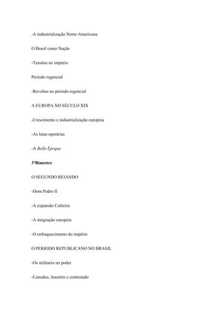 -A industrialização Norte-Americana
O Brasil como Nação
-Tensões no império
Período regencial
-Revoltas no período regencial
A EUROPA NO SÉCULO XIX
-Crescimento e industrialização europeia
-As lutas operárias
-A Belle Époque
3ºBimestre
O SEGUNDO REIANDO
-Dom Pedro II
-A expansão Cafeeira
-A imigração europeia
-O enfraquecimento do império
O PERIODO REPUBLICANO NO BRASIL
-Os militares no poder
-Canudos, Juazeiro e contestado
 