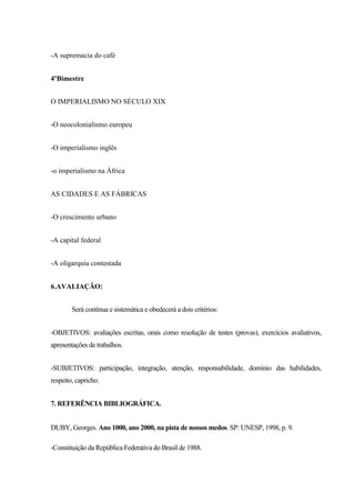 -A supremacia do café
4ºBimestre
O IMPERIALISMO NO SÉCULO XIX
-O neocolonialismo europeu
-O imperialismo inglês
-o imperialismo na África
AS CIDADES E AS FÁBRICAS
-O crescimento urbano
-A capital federal
-A oligarquia contestada
6.AVALIAÇÃO:
Será contínua e sistemática e obedecerá a dois critérios:
-OBJETIVOS: avaliações escritas, orais como resolução de testes (provas), exercícios avaliativos,
apresentações de trabalhos.
-SUBJETIVOS: participação, integração, atenção, responsabilidade, domínio das habilidades,
respeito, capricho.
7. REFERÊNCIA BIBLIOGRÁFICA.
DUBY, Georges. Ano 1000, ano 2000, na pista de nossos medos. SP: UNESP, 1998, p. 9.
-Constituição da República Federativa do Brasil de 1988.
 
