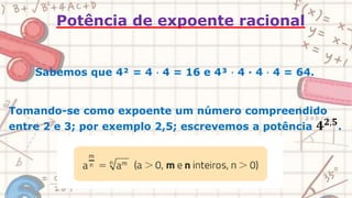 Potência de expoente racional
Sabemos que 4² = 4 ∙ 4 = 16 e 4³ ∙ 4 ∙ 4 ∙ 4 = 64.
Tomando-se como expoente um número compreendido
entre 2 e 3; por exemplo 2,5; escrevemos a potência 𝟒𝟐,𝟓
.
 