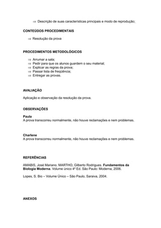 ⇒ Descrição de suas características principais e modo de reprodução;

CONTEÚDOS PROCEDIMENTAIS

   ⇒ Resolução da prova



PROCEDIMENTOS METODOLÓGICOS

   ⇒   Arrumar a sala;
   ⇒   Pedir para que os alunos guardem o seu material;
   ⇒   Explicar as regras da prova;
   ⇒   Passar lista de freqüência;
   ⇒   Entregar as provas.



AVALIAÇÃO

Aplicação e observação da resolução da prova.


OBSERVAÇÕES

Paula
A prova transcorreu normalmente, não houve reclamações e nem problemas.



Charlene
A prova transcorreu normalmente, não houve reclamações e nem problemas.




REFERÊNCIAS

AMABIS, José Mariano. MARTHO, Gilberto Rodrigues. Fundamentos da
Biologia Moderna. Volume único 4º Ed. São Paulo: Moderna, 2006.

Lopes, S. Bio – Volume Único – São Paulo, Saraiva, 2004.




ANEXOS
 