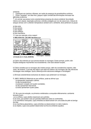 ambiente.
( ) aparecem em machos e fêmeas, em razão da presença da gonadotrofina coriônica.
( ) ficam "eriçadas", em dias frios, graças à ação contrátil das terminações nervosas nas
glândulas endócrina.
7. Um animal, que possui como características presença de coluna vertebral, fecundação
interna com cópula, respiração pulmonar, embrião protegido por ovo de casca dura, mistura do
sangue venoso com o arterial e temperatura variável com o ambiente, deve pertencer ao grupo:

a) das aves.
b) dos peixes.
c) dos répteis.
d) dos anfíbios.
e) dos mamíferos.
 8. Leia com atenção a tira a seguir:




a) Calvin não entende por que precisa estudar os morcegos. Esses animais, porém, têm
funções biológicas importantes nos ecossistemas. Cite duas dessas funções.


b) Calvin acredita que os morcegos são insetos porque, além de considerá-los nojentos, eles
voam. No entanto, o que ele não sabe é que asas de insetos e de morcegos não são estruturas
homólogas mais análogas. Qual a diferença entre estruturas análogas e homólogas?

c) Dê duas características exclusivas da classe a que pertencem os morcegos.

9. (MED. MARILIA) Referindo-se aos anfíbios, pode-se afirmar que:
   a) apresentam respiração cutânea;
   b) são homeotérmicos;
   c) possuem coração com quatro cavidades;
   d) não apresentam fase larval;
   e) todos apresentam quatro patas.


10. No curso da evolução, os primeiros vertebrados a conquistar efetivamente o ambiente
terrestre foram:
 a) os anfíbios, cujos adultos respiravam por pulmões.
b) as aves, que podiam voar por grandes distâncias sobre os continentes.
c) os mamíferos marsupiais, cujos embriões se desenvolviam em uma bolsa de pele na barriga
da mãe.
d) os mamíferos placentários, cujos embriões se desenvolviam no útero materno.
e) os répteis, cujos ovos podiam desenvolver-se fora do ambiente aquático.
 