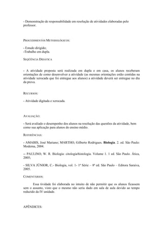 - Demonstração de responsabilidade em resolução de atividades elaboradas pelo
professor.



PROCEDIMENTOS METODOLÓGICOS:

- Estudo dirigido;
-Trabalho em dupla.

SEQÜÊNCIA DIDÁTICA


- A atividade proposta será realizada em dupla e em casa, os alunos receberam
orientações de como desenvolver a atividade (as mesmas orientações estão contidas na
atividade xerocada que foi entregue aos alunos) a atividade deverá ser entregue no dia
da prova.


RECURSOS:

- Atividade digitada e xerocada.



AVALIAÇÃO:

- Será avaliado o desempenho dos alunos na resolução das questões da atividade, bem
como sua aplicação para alunos do ensino médio.

REFERÊNCIAS:

- AMABIS, José Mariano; MARTHO, Gilberto Rodrigues. Biologia. 2. ed. São Paulo:
Moderna, 2004.

-- PAULINO, W. R. Biologia: citologia⁄histologia. Volume 1. 1 ed. São Paulo. Ática,
2005;

- SILVA JÚNIOR, C.- Biologia, vol. 1- 1ª Série – 8ª ed. São Paulo – Editora Saraiva,
2005.

COMENTÁRIOS:

       Essa tividade foi elaborada no intuito de não permitir que os alunos ficassem
sem o assunto, visto que o mesmo não seria dado em sala de aula devido ao tempo
reduzido da IV unidade.



APÊNDICES:
 