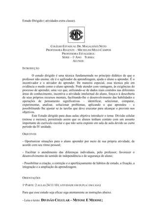 Estudo Dirigido ( atividades extra classe).




                      COLÉGIO ESTADUAL DR. MAGALHÃES NETO
                   PROFESSORA REGENTE – MICHELINI MELO CAMPOS
                             PROFESSORA ESTAGIÁRIA:
                             SÉRIE – 1º ANO TURMA:
                                     ALUNOS:

INTRODUÇÃO

       O estudo dirigido é uma técnica fundamentada no princípio didático de que o
professor não ensina: ele é o agilizador da aprendizagem, ajuda o aluno a aprender. É o
incentivador e o ativador do aprender. De maneira especial, essa técnica põe em
evidência o modo como o aluno aprende. Pode atender com vantagens, às exigências do
processo de aprender, uma vez que, utilizando-se de dados reais contidos nas diferentes
áreas do conhecimento, incentiva a atividade intelectual do aluno, força-o à descoberta
de seus próprios recursos mentais, facilitando-lhe o desenvolvimento das habilidades e
operações de pensamento significativas – identificar, selecionar, comparar,
experimentar, analisar, solucionar problemas, aplicando o que aprendeu – e
possibilitando lhe ajustar se às tarefas que deve executar para alcançar o previsto nos
objetivos.
       Este Estudo dirigido para duas aulas objetiva introduzir o tema: Divisão celular
(mitose e meiose), permitindo assim que os alunos tenham contato com um assunto
importante do currículo escolar e que não seria exposto em sala de aula devido ao curto
período da IV unidade.

OBJETIVOS

- Oportunizar situações para o aluno aprender por meio de sua própria atividade, de
acordo com seu ritmo pessoal;

- Facilitar o atendimento das diferenças individuais, pelo professor; favorecer o
desenvolvimento do sentido de independência e de segurança do aluno;

- Possibilitar a criação, a correção e o aperfeiçoamento de hábitos de estudo, a fixação, a
integração e a ampliação da aprendizagem.


ORIENTAÇÕES

1ª PARTE: 2 AULAS 24/11/10 ( ATIVIDADE EM DUPLA/ EM CASA)

Para que esse estudo seja eficaz siga atentamente as instruções abaixo.

- Leia o texto: DIVISÃO CELULAR – MITOSE E MEIOSE;
 