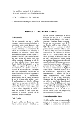 - Use também o capitulo 8 do livro didático;
- Responda as questões para fixação do conteúdo.

PARTE 2: 2 AULAS 02/12/10 (CORREÇÃO)

- Correção do estudo dirigido em sala, com participação de toda turma.




                    DIVISÃO CELULAR – MITOSE E MEIOSE
                                               divisão celular compreende a mitose
Divisão celular                                (divisão do núcleo) e a citocinese
                                               (divisão do citoplasma). Em geral, a
Há um momento em que a célula                  mitose e a citocinese duram menos de 1
começa a crescer muito, diminuindo a           hora, o que corresponde a cerca de 5%
sua relação área/volume. Quando a área         da duração total do ciclo celular. Nos
da membrana plasmática é muito                 95% do tempo restantes a célula
pequena em relação ao volume total da          permanece em interface, definida como
célula, há dificuldades na absorção e          o período entre duas divisões celulares
transporte de nutrientes, sendo assim          consecutivas. É n o período de interfase
necessário que haja a divisão celular. A       que o DNA cromossômico está em
divisão celular é o processo que ocorre        plena atividade, produzindo moléculas
nos seres vivos, através do qual uma           de RNA com instruções para a síntese
célula, chamada célula-mãe se divide           de proteínas , é também o período onde
em duas células-filhas. Nesse caso,            as moléculas de DNA dos cromossomos
dividir significa duplicar, pois as novas      se duplicam, preparando a célula para a
células são capazes de crescer e de se         próxima divisão. Com base no período
transformarem em células idênticas á           em que os cromossomos se duplicam,
original. A divisão celular é a maneira        subdivide-se a interfase em três fases:
pela qual organismos unicelulares se           G1, que antecede a duplicação do DNA
reproduzem e as células dos organismos         cromossômico; S, período em que o
multicelulares      se       multiplicam,      DNA cromossômico está sendo
possibilitando o crescimento. Cada um          duplicado; G2, que sucede a duplicação.
de nós já foi uma única célula, a partir       Durante a fase S a quantidade de DNA
da qual surgiram, por divisões celulares       no núcleo é duplicada. Considerando
sucessivas, as dezenas de trilhões de          um ciclo celular de 24 h, a maior parte
células que formam nosso corpo. Este           dele seria passada em interfase; 9 a 11 h
processo faz parte do ciclo celular, que       em G; 8 a 10 h em S (duplicando os
se inicia com o surgimento da célula, a        cromossomos); e 4 a 5 h em G2; a
partir da divisão de uma célula pré-           divisão celular ocupa um tempo curto,
existente, e termina quando ela se             entre 30 minutos e uma hora.
divide em duas células-filhas.
                                               Regulação do ciclo celular
Ciclo Celular
                                               O ciclo celular pára em determinados
O ciclo celular se divide em duas              pontos e só avança se determinadas
etapas: divisão celular e interfase. A         condições se verificarem, tais como a
 