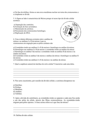 e) Na fase da telófase, forma-se uma nova membrana nuclear em torno dos cromossomos e
o citoplasma se divide.

5. A figura ao lado é característica da Meiose porque só nesse tipo de divisão celular
acontece:

 a) Separação dos centríolos.
b) Formação do fuso acromático.
c) Manutenção da carioteca.
d) Pareamento dos cromossomos homólogos.
e) Duplicação do DNA.


6. Uma evidente diferença existente entre a anáfase da
mitose e as anáfases I e II da meiose é que os
cromossomos em migração para os pólos celulares são:

a) Cromátides-irmãs nas anáfases I e II da meiose e homólogos na anáfase da mitose.
b) Homólogos nas anáfases I e II da meiose e cromátides-irmãs na anáfase da mitose.
c) Homólogos na anáfase I da meiose e cromátides-irmãs na anáfase II da meiose e na
anáfase da mitose.
d) Cromátides-irmãs na anáfase I da meiose e anáfase da mitose e homólogos na anáfase II
da meiose.
e) Cromátides-irmãs nas anáfases I e II da meiose e na anáfase da mitose.

7. Qual a seqüência natural da interfase do ciclo celular? Caracterize cada uma delas.

_________________________________________________________________________
_________________________________________________________________________
_________________________________________________________________________
_________________________________________________________________________
_________________________________________________________________________

8. Nos seres eucariontes, por ocasião da divisão celular, a carioteca desaparece na:

a) Interfase.
b) Prófase.
c) Metáfase.
d) Anáfase.
e) Telófase.

9. Após a divisão do centrômero, as cromátides-irmãs se separam e cada uma fica unida
a um dos pólos da célula, através das fibras cromossômicas. As cromátides-irmãs
migram para pólos opostos. A frase acima refere-se à que fase da mitose?

______________________________________________________________________
______________________________________________________________________
______________________________________________________________________

10. Defina divisão celular.
 