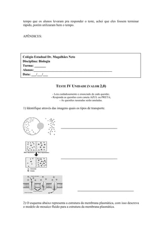 tempo que os alunos levaram pra responder o teste, achei que eles fossem terminar
rápido, porém utilizaram bem o tempo.


APÊNDICES:




Colégio Estadual Dr. Magalhães Neto
Disciplina: Biologia
Turma: _______
Alunos:________________________________________________
Data: ___/___/___


                         TESTE IV UNIDADE (VALOR 2,0)

                       - Leia cuidadosamente o enunciado de cada questão;
                     - Responda as questões com caneta AZUL ou PRETA;
                              - As questões rasuradas serão anuladas.

1) Identifique através das imagens quais os tipos de transporte.




2) O esquema abaixo representa a estrutura da membrana plasmática, com isso descreva
o modelo de mosaico fluído para a estrutura da membrana plasmática.
 