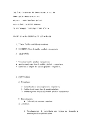 COLÉGIO ESTADUAL ANTONIO DE DEUS SEIXAS

PROFESSORA REGENTE: ELMA

TURMA: 1ª ANO DO NÍVEL MÉDIO

ESTAGIÁRIO: GILSON S. MATOS

ORIENTADORA CLAUDIA REGINA SOUZA



PLANO DE AULA SEMANAL Nº 3 ( 2 AULAS )



  1) TEMA: Tecidos epiteliais e conjuntivos.

  2) SUBTEMA: Tipos de tecidos epiteliais e conjuntivos.

  3) OBJETIVOS:



   Conceituar tecidos epiteliais e conjuntivos;
   Analisar os diversos tipos de tecidos epiteliais e conjuntivos;
   Identificar as funções dos tecidos epiteliais e conjuntivos.




  4) CONTEÚDOS

     a) Conceituais

          Conceituação de tecidos epiteliais e conjuntivos;
          Análise dos diversos tipos de tecidos epiteliais;
          Identificação das funções dos tecidos epiteliais e conjuntivos.


     b) Procedimentais
             Elaboração de um mapa conceitual.
     c) Atitudinais


              Reconhecimento da importância dos tecidos na formação e
               manutenção dos organismos vivos.
 