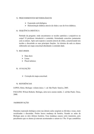 5) PROCEDIMENTOS METODOLÓGICOS

               Exposição oral dialógica;
               Demonstração didática através de slides e uso do livro didático;

   6) SEQUÊNCIA DIDÁTICA

       Partindo da pergunta: onde encontramos os tecidos epiteliais e conjuntivos no
       corpo? O professor introduzirá o conteúdo, formulando conceitos juntamente
       com os alunos. Após será exposto o assunto através de slides, caracterizando tais
       tecidos e discutindo as suas principais funções. Ao término da aula os alunos
       elaborarão um mapa conceitual abordando o conteúdo dado.

   7) RECURSOS

           Data show
           Lousa
           Pincel atômico


   8) AVALIAÇÃO


           Correção do mapa conceitual.


   9) REFERÊNCIAS

LOPES, Sônia. Biologia- volume único. 1. ed. São Paulo: Saraiva, 2005.

PAULINO, Wilson Roberto. Biologia, série novo ensino médio. 2. ed.São Paulo: Àtica,
2000.



10)OBSERVAÇÃO



Durantea exposição dialógica como nas demais aulas surgiram as dúvidas e essas, eram
socializadas e discutidas. Porém houve mudança de horário, ficando as aulas de
Biologia para os dois últimos horários. Essa mudança causou certo transtorno, pois
percebemos que os alunos já estavam acostumados a saírem às 17hs. O que contabiliza
 