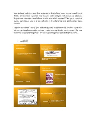 uma perda de meia hora aula. Isso trouxe certo desconforto, pois é normal no colégio os
demais profissionais seguirem esse modelo. Sobre antigos profissionais da educação
desgastados, cansados e desiludidos na educação, diz Pimenta (2004), que o estagiário
mesmo acreditando em si e na profissão pode esbarrar-se com profissionais nessa
situação.

Segundo Fischman (1994) apud Pimenta (2005), a identidade se constrói a partir da
intersecção das circunstâncias que nos cercam com os desejos que trazemos. Daí esse
momento foi de reflexão para a o processo de formação da identidade profissional.



   11) ANEXOS
 