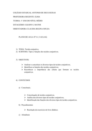 COLÉGIO ESTADUAL ANTONIO DE DEUS SEIXAS

PROFESSORA REGENTE: ELMA

TURMA: 1ª ANO DO NÍVEL MÉDIO

ESTAGIÁRIO: GILSON S. MATOS

ORIENTADORA CLAUDIA REGINA SOUZA



     PLANO DE AULA Nº 4 ( 2 AULAS)




  1) TEMA: Tecido conjuntivo.
  2) SUBTEMA: Tipos e funções dos tecidos conjuntivos.



  3) OBJETIVOS:

         Analisar e conceituar os diversos tipos de tecidos conjuntivos;
         Identificar as funções dos tecidos conjuntivos;
         Reconhecer a importância das células que formam os tecidos
          conjuntivos.



  4) CONTEÚDOS


     a) Conceituais.


             Conceituação de tecidos conjuntivos.
             Análise dos diversos tipos de tecidos conjuntivos;
             Identificação das funções dos diversos tipos de tecidos conjuntivos.

     b) Procedimentais

             Resolução de exercícios do livro didático.

     c) Atitudinais
 
