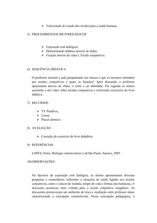  Valorização do estudo dos tecidos para a saúde humana.

5) PROCEDIMENTOS METODOLÓGICOS


          Exposição oral dialógica;
          Demonstração didática através de slides;
          Fixação através de vídeo ( Tecido conjuntivo).



6) SEQUÊNCIA DIDÁTICA

  O professor iniciará a aula perguntando aos alunos o que os mesmos entendem
  por tecidos conjuntivos e quais as funções? Após discussão o professor
  apresentará através de slides, o tema a ser abordado. Em seguida os alunos
  assistirão a um vídeo sobre tecidos conjuntivos e resolverão exercícios do livro
  didático.

7) RECURSOS

      TV Pendrive;
      Lousa;
      Pincel atômico.

8) AVALIAÇÃO

      Correção do exercício do livro didáditco.

9) REFERÊNCIAS

  LOPES, Sônia. Biologia volume-único.1.ed.São Paulo: Saraiva, 2005.

10) OBSERVAÇÕES



  No decorrer da exposição oral dialógica, os alunos apresentaram diversas
  perguntas e comentários, referentes a situações de saúde ligadas aos tecidos
  conjuntivos, como o câncer de medula, tempo de vida e formas das hemácias, A
  discussão aconteceu mais voltada para o tecido conjuntivo sangüíneo. As
  discussões promoveram um ambiente de troca e mediação entre professor aluno
  caracterizando a concepção construtivista. Nessa concepção pedagógica, o
 