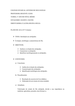 COLÉGIO ESTADUAL ANTONIO DE DEUS SEIXAS

PROFESSORA REGENTE: ELMA

TURMA: 2º ANO DO NÍVEL MÉDIO

ESTAGIÁRIO: GILSON S. MATOS

ORIENTADORA CLAUDIA REGINA SOUZA



PLANO DE AULA Nº 5 (2aulas)



    TEMA- Introdução aos artrópodes
     .
    Evolução, morfologia e características do filo.

    OBJETIVOS.

           Analisar a evolução dos artrópodes.
           Caracterizar os artrópodes
           Identificar morfologicamente os artrópodes.



    CONTEÚDOS:

      a) Conceituais.

               Análise da evolução dos artrópodes;
               Caracterização dos artrópodes;
               Identificação morfológica dos artrópodes.

      b) Procedimentais

               Resolução de exercício do livro didático.
               Elaboração de um resumo do tema estudado.

      c) Atitudinais.

          Valorização do estudo do filo artrópode, devido a sua importância na
          medicina, agricultura, pecuária, área foristae.t.c.
 