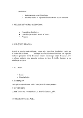 C) Atitudinais

                   Valorização do estudo histológico;
                   Reconhecimento da importância do estudo dos tecidos humanos.



5) PROCEDIMENTOS METODOLÓGICOS



              Exposição oral dialógica;
              Demonstração didática através de slides;
              Pesquisa.



6) SEQUÊNCIA DIDÁTICA



A partir de uma discussão professor e alunos sobre o vocábulo Histologia, e a idéia que
os alunos têm de tecidos,        e os tipos de tecidos que eles conhecem. Em seguida o
professor apresentará através de slides o conceito classificação e tipos de tecidos. Após
os alunos realizarão uma pesquisa contendo os tipos de tecidos humanos e sua
localização no corpo.



7) RECURSOS



          Lousa
          Pincel atômico

8) AVALIAÇÃO

Participação dos alunos nas aulas e correção da atividade proposta.

9) REFERÊNCIAS

LOPES, Sônia: Bio, volume único 1.ed. Saraiva.São Paulo, 2004.



10) OBSERVAÇÕES DA AULA
 