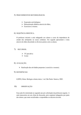 5) PROCEDIMENTOS METODOLÓGICOS.


             Exposição oral dialógica:
             Demonstração didática através de slides;
             Exercícios e resumo.



6) SEQUÊNCIA DIDÁTICA.

     O professor iniciará a aula indagando aos alunos a cerca da importância do
     estudo dos artrópodes no nosso cotidiano. Em seguida apresentará o tema
     através de slides discutindo os diversos pontos com os alunos.



7)    RECURSOS.

              TV pen-drive
              Lousa



8) AVALIAÇÃO.

         Realização das atividades propostas ( exercício e resumo).

9) REFERÊNCIAS


     LOPES, Sônia. Biologia-volume único. 1.ed. São Paulo: Saraiva, 2005.



10)         OBSERVAÇÃO


     Essa aula foi ministrada no segundo ano pro solicitação da professora regente. A
     aula transcorreu em um clima de discussão, pois surgiram indagações por parte
     dos alunos, que eram socializadas e respondidas no decorrer da aula.
 