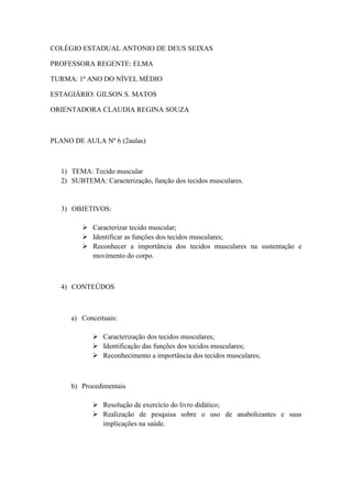COLÉGIO ESTADUAL ANTONIO DE DEUS SEIXAS

PROFESSORA REGENTE: ELMA

TURMA: 1ª ANO DO NÍVEL MÉDIO

ESTAGIÁRIO: GILSON S. MATOS

ORIENTADORA CLAUDIA REGINA SOUZA



PLANO DE AULA Nº 6 (2aulas)



   1) TEMA: Tecido muscular
   2) SUBTEMA: Caracterização, função dos tecidos musculares.


   3) OBJETIVOS:

          Caracterizar tecido muscular;
          Identificar as funções dos tecidos musculares;
          Reconhecer a importância dos tecidos musculares na sustentação e
           movimento do corpo.



   4) CONTEÚDOS



      a) Conceituais:

              Caracterização dos tecidos musculares;
              Identificação das funções dos tecidos musculares;
              Reconhecimento a importância dos tecidos musculares;



      b) Procedimentais

              Resolução de exercício do livro didático;
              Realização de pesquisa sobre o uso de anabolizantes e suas
               implicações na saúde.
 