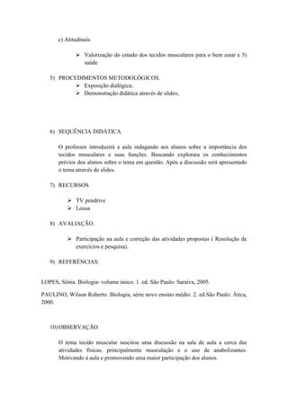 c) Atitudinais

               Valorização do estudo dos tecidos musculares para o bem estar e 5)
                saúde

   5) PROCEDIMENTOS METODOLÓGICOS.
            Exposição dialógica;
            Demonstração didática através de slides;




   6) SEQUÊNCIA DIDÁTICA

       O professor introduzirá a aula indagando aos alunos sobre a importância dos
       tecidos musculares e suas funções. Buscando explorara os conhecimentos
       prévios dos alunos sobre o tema em questão. Após a discussão será apresentado
       o tema através de slides.

   7) RECURSOS

           TV pendrive
           Lousa

   8) AVALIAÇÃO.

           Participação na aula e correção das atividades propostas ( Resolução de
            exercícios e pesquisa).

   9) REFERÊNCIAS:


LOPES, Sônia. Biologia- volume único. 1. ed. São Paulo: Saraiva, 2005.

PAULINO, Wilson Roberto. Biologia, série novo ensino médio. 2. ed.São Paulo: Àtica,
2000.



   10) OBSERVAÇÃO

       O tema tecido muscular suscitou uma discussão na sala de aula a cerca das
       atividades físicas, principalmente musculação e o uso de anabolizantes.
       Motivando á aula e promovendo uma maior participação dos alunos.
 