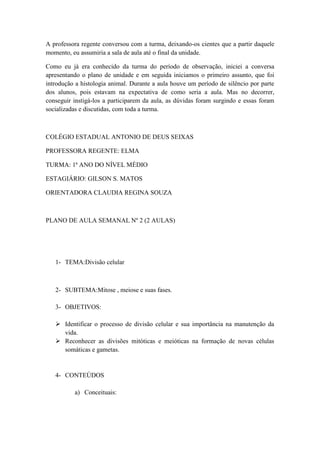 A professora regente conversou com a turma, deixando-os cientes que a partir daquele
momento, eu assumiria a sala de aula até o final da unidade.

Como eu já era conhecido da turma do período de observação, iniciei a conversa
apresentando o plano de unidade e em seguida iniciamos o primeiro assunto, que foi
introdução a histologia animal. Durante a aula houve um período de silêncio por parte
dos alunos, pois estavam na expectativa de como seria a aula. Mas no decorrer,
conseguir instigá-los a participarem da aula, as dúvidas foram surgindo e essas foram
socializadas e discutidas, com toda a turma.



COLÉGIO ESTADUAL ANTONIO DE DEUS SEIXAS

PROFESSORA REGENTE: ELMA

TURMA: 1ª ANO DO NÍVEL MÉDIO

ESTAGIÁRIO: GILSON S. MATOS

ORIENTADORA CLAUDIA REGINA SOUZA



PLANO DE AULA SEMANAL Nº 2 (2 AULAS)




   1- TEMA:Divisão celular



   2- SUBTEMA:Mitose , meiose e suas fases.

   3- OBJETIVOS:

    Identificar o processo de divisão celular e sua importância na manutenção da
     vida.
    Reconhecer as divisões mitóticas e meióticas na formação de novas células
     somáticas e gametas.


   4- CONTEÚDOS

          a) Conceituais:
 