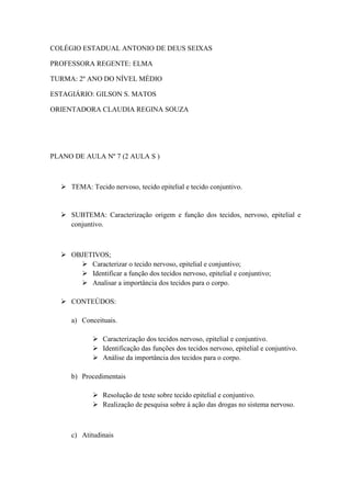 COLÉGIO ESTADUAL ANTONIO DE DEUS SEIXAS

PROFESSORA REGENTE: ELMA

TURMA: 2º ANO DO NÍVEL MÉDIO

ESTAGIÁRIO: GILSON S. MATOS

ORIENTADORA CLAUDIA REGINA SOUZA




PLANO DE AULA Nº 7 (2 AULA S )



   TEMA: Tecido nervoso, tecido epitelial e tecido conjuntivo.


   SUBTEMA: Caracterização origem e função dos tecidos, nervoso, epitelial e
    conjuntivo.



   OBJETIVOS;
       Caracterizar o tecido nervoso, epitelial e conjuntivo;
       Identificar a função dos tecidos nervoso, epitelial e conjuntivo;
       Analisar a importância dos tecidos para o corpo.

   CONTEÚDOS:

     a) Conceituais.

             Caracterização dos tecidos nervoso, epitelial e conjuntivo.
             Identificação das funções dos tecidos nervoso, epitelial e conjuntivo.
             Análise da importância dos tecidos para o corpo.

     b) Procedimentais

             Resolução de teste sobre tecido epitelial e conjuntivo.
             Realização de pesquisa sobre á ação das drogas no sistema nervoso.



     c) Atitudinais
 