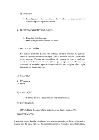 d) Atitudinais.

            Reconhecimento da importância dos tecidos, nervoso, epitelial e
             conjuntivo para o organismo animal.



    PROCEDIMENTO METODOLÓGICO.


            Exposição oral dialógica.
            Demonstração didática através de slides.


    SEQUÊNCIA DIDÁTICA.

       No primeiro momento da aula será realizado um teste contendo 10 questões
       objetivas, que será realizado em dupla. Após o professor iniciará á aula sobre
       tecido nervoso. Partindo da importância do sistema nervoso, o professor
       suscitará uma discussão sobre as células que compõem o tecido nervoso,
       enfocando os neurônios. Após os alunos realizarão uma pesquisa sobre á ação
       das drogas no sistema nervoso.



   7) RECURSOS

    TV pendrive
    Lousa



   8) AVALIAÇÃO.

            Correção do teste e das atividades proposta (pesquisa).

   9) REFERÊNCIAS.


       LOPES, Sônia. Biologia-volume único. 1.ed. São Paulo: Saraiva, 2005.

   10) OBSERVAÇÃO


O primeiro tempo da aula foi aplicado teste escrito realizado em dupla. Após deu0se
início a aula de tecido nervoso. Os alunos mostraram-se resistentes a assistirem áaula,
 