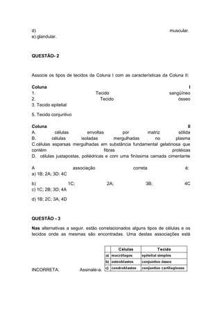d)                                                                muscular.
e) glandular.



QUESTÃO- 2



Associe os tipos de tecidos da Coluna I com as características da Coluna II:

Coluna                                                                     I
1.                                  Tecido                        sangüíneo
2.                                    Tecido                          ósseo
3. Tecido epitelial

5. Tecido conjuntivo

Coluna                                                                   II
A.         células         envoltas         por        matriz       sólida
B.        células       isoladas        mergulhadas       no       plasma
C.células esparsas mergulhadas em substância fundamental gelatinosa que
contém                             fibras                        protéicas
D. células justapostas, poliédricas e com uma finíssima camada cimentante

A                      associação                correta                  é:
a) 1B; 2A; 3D: 4C

b)                1C;                    2A;           3B;                4C
c) 1C; 2B; 3D; 4A

d) 1B; 2C; 3A; 4D



QUESTÃO - 3

Nas alternativas a seguir, estão correlacionados alguns tipos de células e os
tecidos onde as mesmas são encontradas. Uma destas associações está




INCORRETA.                Assinale-a.
 
