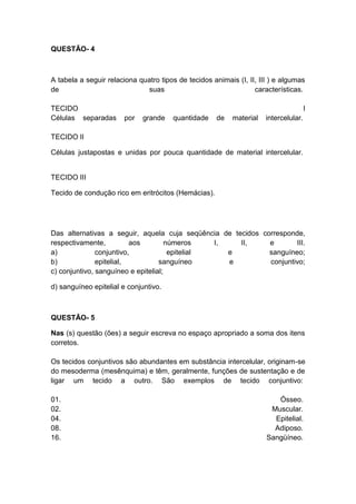 QUESTÃO- 4



A tabela a seguir relaciona quatro tipos de tecidos animais (I, II, III ) e algumas
de                            suas                                características.

TECIDO                                                                                I
Células separadas      por    grande   quantidade     de   material   intercelular.

TECIDO II

Células justapostas e unidas por pouca quantidade de material intercelular.


TECIDO III

Tecido de condução rico em eritrócitos (Hemácias).




Das alternativas a seguir, aquela cuja seqüência de tecidos corresponde,
respectivamente,          aos         números    I,   II,     e       III.
a)             conjuntivo,             epitelial    e         sanguíneo;
b)             epitelial,          sanguíneo        e         conjuntivo;
c) conjuntivo, sanguíneo e epitelial;

d) sanguíneo epitelial e conjuntivo.



QUESTÃO- 5

Nas (s) questão (ões) a seguir escreva no espaço apropriado a soma dos itens
corretos.

Os tecidos conjuntivos são abundantes em substância intercelular, originam-se
do mesoderma (mesênquima) e têm, geralmente, funções de sustentação e de
ligar um tecido a outro. São exemplos de tecido conjuntivo:

01.                                                                      Ósseo.
02.                                                                    Muscular.
04.                                                                     Epitelial.
08.                                                                     Adiposo.
16.                                                                   Sangüíneo.
 
