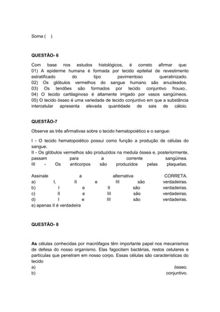 Soma (   )



QUESTÃO- 6

Com base nos estudos histológicos, é correto afirmar que:
01) A epiderme humana é formada por tecido epitelial de revestimento
estratificado       do        tipo       pavimentoso         queratinizado.
02) Os glóbulos vermelhos do sangue humano são anucleados.
03) Os tendões são formados por tecido conjuntivo frouxo..
04) O tecido cartilaginoso é altamente irrigado por vasos sangüíneos.
05) O tecido ósseo é uma variedade de tecido conjuntivo em que a substância
intercelular apresenta    elevada   quantidade    de     sais de     cálcio.


QUESTÃO-7

Observe as três afirmativas sobre o tecido hematopoiético e o sangue:

I - O tecido hematopoiético possui como função a produção de células do
sangue.
II - Os glóbulos vermelhos são produzidos na medula óssea e, posteriormente,
passam              para           a          corrente          sangüínea.
III    -     Os     anticorpos    são    produzidos    pelas     plaquetas.

Assinale                a                alternativa              CORRETA.
a)         I,        II        e          III          são       verdadeiras.
b)             I          e           II            são          verdadeiras.
c)            II          e          III             são         verdadeiras.
d)            I           e          III            são          verdadeiras.
e) apenas II é verdadeira



QUESTÃO- 8



As células conhecidas por macrófagos têm importante papel nos mecanismos
de defesa do nosso organismo. Elas fagocitam bactérias, restos celulares e
partículas que penetram em nosso corpo. Essas células são características do
tecido
a)                                                                   ósseo.
b)                                                              conjuntivo.
 