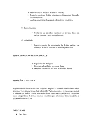  Identificação do processo de divisão celular ;
                    Reconhecimento da divisão mitóticae meiótica para a formação
                     de novas células;
                    Análise das distintas fases da divisão mitótica e meiótica.



           b) Procedimentais

                         Confecção de desenhos ilustrando as diversas fases da
                          meiose e mitose e seus acontecimentos;

           c) Atitudinais

                         Reconhecimento da importância da divisão celular, na
                          formação de novas células e na manutenção da vida.



5) PROCEDIMENTOS METODOLÓGICOS



                         Exposição oral dialógica;
                         Demonstração didática através de slides;
                         Desenhos ilustrativos das fases da mitose e meiose.




6) SEQUÊNCIA DIDÁTICA



O professor introduzirá a aula com a seguinte pergunta: Ao morrer uma célula no corpo
dos seres vivos de que forma ela é substituída? Após discussão, o professor apresentará
o processo de divisão celular, utilizando slides. Nessa exposição proverá discussões
sobre a importância da divisão mitótica e meiótica para a formação de novas células e
perpetuação das espécies.




7) RECURSOS

    Data show
 