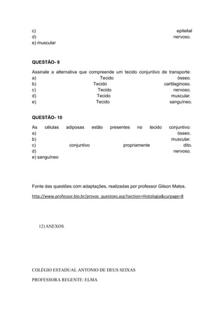 c)                                                                      epitelial
d)                                                                     nervoso.
e) muscular



QUESTÃO- 9

Assinale a alternativa que compreende um tecido conjuntivo de transporte:
a)                              Tecido                              ósseo.
b)                           Tecido                         cartilaginoso.
c)                             Tecido                             nervoso.
d)                            Tecido                            muscular.
e)                            Tecido                          sanguíneo.


QUESTÃO- 10

As    células    adiposas      estão   presentes    no     tecido   conjuntivo:
a)                                                                      ósseo.
b)                                                                   muscular.
c)                conjuntivo                 propriamente                  dito.
d)                                                                    nervoso.
e) sanguíneo




Fonte das questões com adaptações, realizadas por professor Gilson Matos.

http://www.professor.bio.br/provas_questoes.asp?section=Histologia&curpage=8




   12) ANEXOS




COLÉGIO ESTADUAL ANTONIO DE DEUS SEIXAS

PROFESSORA REGENTE: ELMA
 