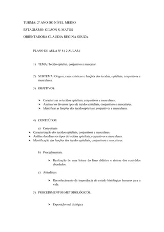 TURMA: 2º ANO DO NÍVEL MÉDIO

ESTAGIÁRIO: GILSON S. MATOS

ORIENTADORA CLAUDIA REGINA SOUZA



     PLANO DE AULA Nº 8 ( 2 AULAS.)



     1) TEMA: Tecido epitelial, conjuntivo e muscular.


     2) SUBTEMA: Origem, características e funções dos tecidos, epiteliais, conjuntivos e
        musculares.

     3) OBJETIVOS.


           Caracterizar os tecidos epiteliais, conjuntivos e musculares;
           Analisar os diversos tipos de tecidos epiteliais, conjuntivos e musculares.
           Identificar as funções dos tecidosepiteliasi, conjuntivos e musculares.


     4) CONTEÚDOS

        a) Conceituais
   Caracterização dos tecidos epiteliais, conjuntivos e musculares.
   Análise dos diversos tipos de tecidos epiteliais, conjuntivos e musculares.
   Identificação das funções dos tecidos epiteliais, conjuntivos e musculares.


         b) Procedimentais.

                   Realização de uma leitura do livro didático e síntese dos conteúdos
                    abordados.

         c) Atitudinais

                   Reconhecimento da importância do estudo histológico humano para a
                    vida.

     5) PROCEDIMENTOS METODOLÓGICOS.


                   Exposição oral dialógica
 