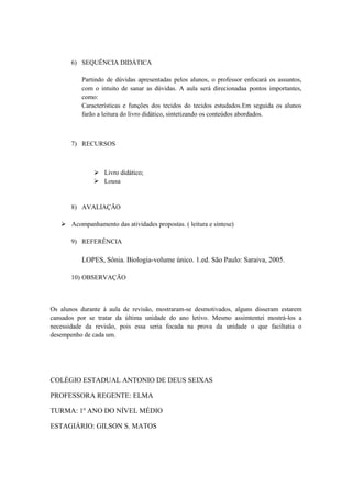 6) SEQUÊNCIA DIDÁTICA

          Partindo de dúvidas apresentadas pelos alunos, o professor enfocará os assuntos,
          com o intuito de sanar as dúvidas. A aula será direcionadaa pontos importantes,
          como:
          Características e funções dos tecidos do tecidos estudados.Em seguida os alunos
          farão a leitura do livro didático, sintetizando os conteúdos abordados.



       7) RECURSOS



                Livro didático;
                Lousa


       8) AVALIAÇÃO

    Acompanhamento das atividades propostas. ( leitura e síntese)

       9) REFERÊNCIA

          LOPES, Sônia. Biologia-volume único. 1.ed. São Paulo: Saraiva, 2005.

       10) OBSERVAÇÃO



Os alunos durante á aula de revisão, mostraram-se desmotivados, alguns disseram estarem
cansados por se tratar da última unidade do ano letivo. Mesmo assimtentei mostrá-los a
necessidade da revisão, pois essa seria focada na prova da unidade o que faciltatia o
desempenho de cada um.




COLÉGIO ESTADUAL ANTONIO DE DEUS SEIXAS

PROFESSORA REGENTE: ELMA

TURMA: 1º ANO DO NÍVEL MÉDIO

ESTAGIÁRIO: GILSON S. MATOS
 