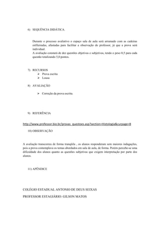 6) SEQUÊNCIA DIDÁTICA.


       Durante o processo avaliativo o espaço sala de aula será arrumado com as cadeiras
       enfileiradas, afastadas para facilitar a observação do professor, já que a prova será
       individual.
       A avaliação constará de dez questões objetivas e subjetivas, tendo o peso 0,5 para cada
       questão totalizando 5,0 pontos.



   7) RECURSOS
          Prova escrita
          Lousa

   8) AVALIAÇÃO

            Correção da prova escrita.




   9) REFERÊNCIA


http://www.professor.bio.br/provas_questoes.asp?section=Histologia&curpage=8

   10) OBSERVAÇÃO



A avaliação transcorreu de forma tranqüila , os alunos responderam sem maiores indagações,
pois a prova contemplava os temas abordados em sala de aula, de forma. Porém percebe-se uma
dificuldade dos alunos quanto as questões subjetivas que exigem interpretação por parte dos
alunos.



   11) APÊNDICE




COLÉGIO ESTADUAL ANTONIO DE DEUS SEIXAS

PROFESSOR ESTAGIÁRIO: GILSON MATOS
 