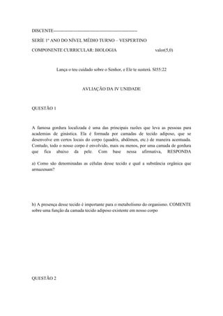 DISCENTE--------------------------------------------------------

SERÍE 1º ANO DO NÍVEL MÉDIO TURNO – VESPERTINO

COMPONENTE CURRICULAR: BIOLOGIA                                     valor(5,0)



              Lança o teu cuidado sobre o Senhor, e Ele te susterá. Sl55:22



                              AVLIAÇÃO DA IV UNIDADE



QUESTÃO 1



A famosa gordura localizada é uma das principais razões que leva as pessoas para
academias de ginástica. Ela é formada por camadas de tecido adiposo, que se
desenvolve em certos locais do corpo (quadris, abdômen, etc.) de maneira acentuada.
Contudo, todo o nosso corpo é envolvido, mais ou menos, por uma camada de gordura
que fica abaixo da pele. Com base nessa afirmativa, RESPONDA

a) Como são denominadas as células desse tecido e qual a substância orgânica que
armazenam?




b) A presença desse tecido é importante para o metabolismo do organismo. COMENTE
sobre uma função da camada tecido adiposo existente em nosso corpo




QUESTÃO 2
 