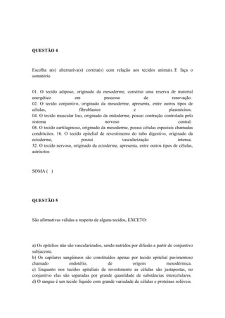 QUESTÃO 4



Escolha a(s) alternativa(s) correta(s) com relação aos tecidos animais. E faça o
somatório


01. O tecido adiposo, originado da mesoderme, constitui uma reserva de material
energético              em             processo             de              renovação.
02. O tecido conjuntivo, originado da mesoderme, apresenta, entre outros tipos de
células,                  fibroblastos                e                   plasmócitos.
04. O tecido muscular liso, originado da endoderme, possui contração controlada pelo
sistema                                 nervoso                                central.
08. O tecido cartilaginoso, originado da mesoderme, possui células especiais chamadas
condrócitos. 16. O tecido epitelial de revestimento do tubo digestivo, originado da
ectoderme,                  possui              vascularização                 intensa.
32. O tecido nervoso, originado da ectoderme, apresenta, entre outros tipos de células,
astrócitos



SOMA ( )




QUESTÃO 5



São afirmativas válidas a respeito de alguns tecidos, EXCETO:




a) Os epitélios não são vascularizados, sendo nutridos por difusão a partir do conjuntivo
subjacente.
b) Os capilares sangüíneos são constituídos apenas por tecido epitelial pavimentoso
chamado              endotélio,           de            origem             mesodérmica.
c) Enquanto nos tecidos epiteliais de revestimento as células são justapostas, no
conjuntivo elas são separadas por grande quantidade de substâncias intercelulares.
d) O sangue é um tecido líquido com grande variedade de células e proteínas solúveis.
 