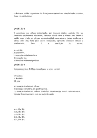 e) Todos os tecidos conjuntivos são de origem mesodérmica e vascularizados, exceto o
ósseo e o cartilaginoso.




QUESTÃO 6

É constituído por células uninucleadas que possuem núcleos centrais. Em seu
citoplasma encontramos miofibrilas, formando discos claros e escuros. Para formar o
tecido, essas células se colocam em continuidade umas com as outras, sendo que a
adesão entre elas, feita pelos discos intercalares, apresenta contrações rápidas e
involuntárias.        Essa       é       a        descrição       do         tecido:


a) epitelial.
b) conjuntivo.
c) muscular estriado cardíaco.
d) muscular liso.
e) muscular estriado esquelético

QUESTÃO 7

Considere os tipos de fibras musculares e as ações a seguir:


I. Cardíaca
II. Estriada
III. Lisa

a) contração involuntária e lenta.
b) contração voluntária, em geral vigorosa.
c) contração involuntária e rápida. Assinale a alternativa que associa corretamente os
tipos de fibras musculares com sua respectiva ação.




a) Ia, IIb, IIIc
b) Ia, IIc, IIIb
c) Ib, IIc, IIIa
d) Ic, IIa, IIIb
e) Ic, IIb, IIIa
 