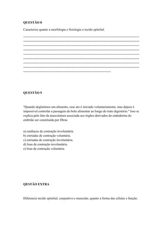 QUESTÃO 8

Caracterize quanto a morfologia e fisiologia o tecido epitelial.

----------------------------------------------------------------------------------------------------------
----------------------------------------------------------------------------------------------------------
----------------------------------------------------------------------------------------------------------
----------------------------------------------------------------------------------------------------------
----------------------------------------------------------------------------------------------------------
----------------------------------------------------------------------------------------------------------
----------------------------------------------------------------------------------------------------------
----------------------------------------------------------------------------------------------------------
--------------------------------------------------------------------------------




QUESTÃO 9



"Quando deglutimos um alimento, esse ato é iniciado voluntariamente, mas depois é
impossível controlar a passagem do bolo alimentar ao longo do trato digestório." Isso se
explica pelo fato da musculatura associada aos órgãos derivados do endoderma do
embrião ser constituída por fibras


a) cardíacas de contração involuntária.
b) estriadas de contração voluntária.
c) estriadas de contração involuntária.
d) lisas de contração involuntária.
e) lisas de contração voluntária.




QESTÃO EXTRA



Diferencie tecido epitelial, conjuntivo e muscular, quanto a forma das células e função.
 