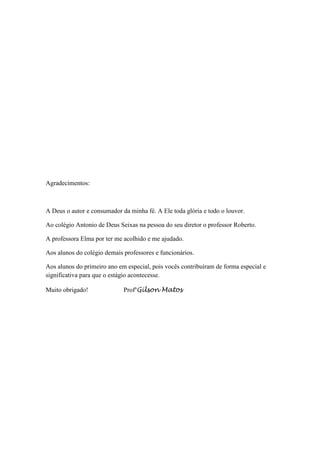 Agradecimentos:



A Deus o autor e consumador da minha fé. A Ele toda glória e todo o louvor.

Ao colégio Antonio de Deus Seixas na pessoa do seu diretor o professor Roberto.

A professora Elma por ter me acolhido e me ajudado.

Aos alunos do colégio demais professores e funcionários.

Aos alunos do primeiro ano em especial, pois vocês contribuíram de forma especial e
significativa para que o estágio acontecesse.

Muito obrigado!              ProfºGilson Matos
 