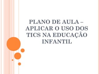 PLANO DE AULA –
APLICAR O USO DOS
TICS NA EDUCAÇÃO
INFANTIL
 