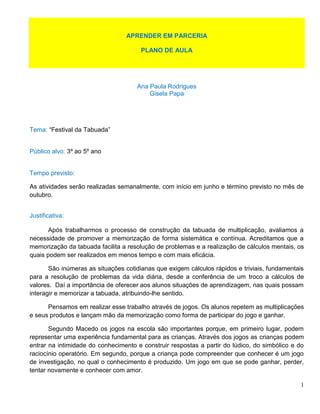 APRENDER EM PARCERIA

                                      PLANO DE AULA




                                     Ana Paula Rodrigues
                                         Gisela Papa




Tema: “Festival da Tabuada”


Público alvo: 3º ao 5º ano


Tempo previsto:

As atividades serão realizadas semanalmente, com início em junho e término previsto no mês de
outubro.


Justificativa:

       Após trabalharmos o processo de construção da tabuada de multiplicação, avaliamos a
necessidade de promover a memorização de forma sistemática e contínua. Acreditamos que a
memorização da tabuada facilita a resolução de problemas e a realização de cálculos mentais, os
quais podem ser realizados em menos tempo e com mais eficácia.

       São inúmeras as situações cotidianas que exigem cálculos rápidos e triviais, fundamentais
para a resolução de problemas da vida diária, desde a conferência de um troco a cálculos de
valores. Daí a importância de oferecer aos alunos situações de aprendizagem, nas quais possam
interagir e memorizar a tabuada, atribuindo-lhe sentido.

      Pensamos em realizar esse trabalho através de jogos. Os alunos repetem as multiplicações
e seus produtos e lançam mão da memorização como forma de participar do jogo e ganhar.

       Segundo Macedo os jogos na escola são importantes porque, em primeiro lugar, podem
representar uma experiência fundamental para as crianças. Através dos jogos as crianças podem
entrar na intimidade do conhecimento e construir respostas a partir do lúdico, do simbólico e do
raciocínio operatório. Em segundo, porque a criança pode compreender que conhecer é um jogo
de investigação, no qual o conhecimento é produzido. Um jogo em que se pode ganhar, perder,
tentar novamente e conhecer com amor.

                                                                                              1
 