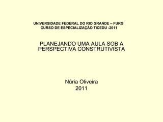 UNIVERSIDADE FEDERAL DO RIO GRANDE – FURG  CURSO DE ESPECIALIZAÇÃO TICEDU -2011 PLANEJANDO UMA AULA SOB A PERSPECTIVA CONSTRUTIVISTA Núria Oliveira 2011 
