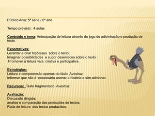 Público Alvo: 5ª série / 6º ano
Tempo previsto: 4 aulas
Conteúdo e tema: Antecipação de leitura através do jogo de adivinhação e produção de
texto.
Expectativas:
Levantar e criar hipóteses sobre o texto;
Imaginar possibilidades e supor desenlaces sobre o texto ;
Promover a leitura viva, criativa e participativa .
Estratégias:
Leitura e compreensão apenas do titulo Avestruz
Informar que não é necessário acertar a história e sim adivinhar.
Recursos: Texto fragmentado Avestruz
Avaliação:
Discussão dirigida;
analise e comparação das produções de textos;
Roda de leitura dos textos produzidos.
 