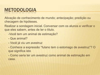 METODOLOGIA
Ativação de conhecimento de mundo; antecipação; predição ou
checagem de hipóteses.
Realizar a sondagem inicial. Conversar com os alunos e verificar o
que eles sabem, antes de ler o título.
- -Você tem um animal de estimação?
- - Que animal?
- - Você já viu um avestruz
- - Conhece a expressão “fulano tem o estomago de avestruz”? O
que significa isto
- - Como seria ter um avestruz como animal de estimação em
casa.
-
 