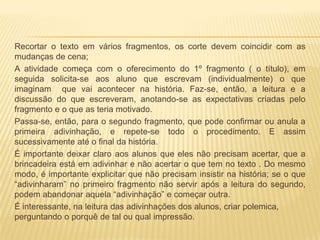 Recortar o texto em vários fragmentos, os corte devem coincidir com as
mudanças de cena;
A atividade começa com o oferecimento do 1º fragmento ( o título), em
seguida solicita-se aos aluno que escrevam (individualmente) o que
imaginam que vai acontecer na história. Faz-se, então, a leitura e a
discussão do que escreveram, anotando-se as expectativas criadas pelo
fragmento e o que as teria motivado.
Passa-se, então, para o segundo fragmento, que pode confirmar ou anula a
primeira adivinhação, e repete-se todo o procedimento. E assim
sucessivamente até o final da história.
É importante deixar claro aos alunos que eles não precisam acertar, que a
brincadeira está em adivinhar e não acertar o que tem no texto . Do mesmo
modo, é importante explicitar que não precisam insistir na história; se o que
“adivinharam” no primeiro fragmento não servir após a leitura do segundo,
podem abandonar aquela “adivinhação” e começar outra.
É interessante, na leitura das adivinhações dos alunos, criar polemica,
perguntando o porquê de tal ou qual impressão.
 