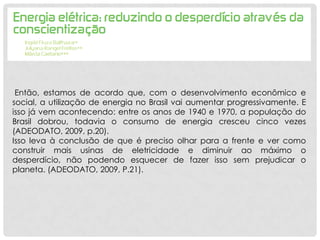 Então, estamos de acordo que, com o desenvolvimento econômico e
social, a utilização de energia no Brasil vai aumentar progressivamente. E
isso já vem acontecendo: entre os anos de 1940 e 1970, a população do
Brasil dobrou, todavia o consumo de energia cresceu cinco vezes
(ADEODATO, 2009, p.20).
Isso leva à conclusão de que é preciso olhar para a frente e ver como
construir mais usinas de eletricidade e diminuir ao máximo o
desperdício, não podendo esquecer de fazer isso sem prejudicar o
planeta. (ADEODATO, 2009, P.21).
 