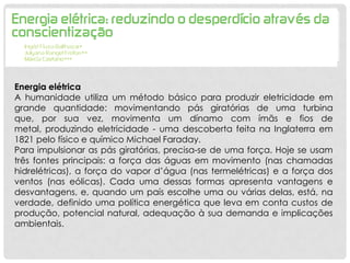 Energia elétrica
A humanidade utiliza um método básico para produzir eletricidade em
grande quantidade: movimentando pás giratórias de uma turbina
que, por sua vez, movimenta um dínamo com ímãs e fios de
metal, produzindo eletricidade - uma descoberta feita na Inglaterra em
1821 pelo físico e químico Michael Faraday.
Para impulsionar as pás giratórias, precisa-se de uma força. Hoje se usam
três fontes principais: a força das águas em movimento (nas chamadas
hidrelétricas), a força do vapor d’água (nas termelétricas) e a força dos
ventos (nas eólicas). Cada uma dessas formas apresenta vantagens e
desvantagens, e, quando um país escolhe uma ou várias delas, está, na
verdade, definido uma política energética que leva em conta custos de
produção, potencial natural, adequação à sua demanda e implicações
ambientais.
 