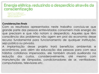 Considerações finais
Com os resultados apresentados neste trabalho concluiu-se que
grande parte das pessoas entrevistadas consomem mais energia do
que precisam e que não notam o desperdício. Aqueles que têm
consciência dos problemas não agem em prol da economia desse
recurso fundamental para funcionamento de qualquer instituição,
seja pública ou privada.
A implantação desse projeto trará benefícios ambientais e
econômicos, pois além da educação das pessoas para com seus
hábitos cotidianos impensados, ele também atuará auxiliando na
redução dos custos, consideravelmente, até mesmo com
manutenção de lâmpadas, condicionadores de ar, ventiladores,
computadores, televisores etc.
 