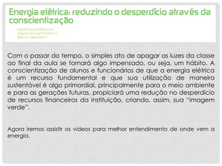 Com o passar do tempo, o simples ato de apagar as luzes da classe
ao final da aula se tornará algo impensado, ou seja, um hábito. A
conscientização de alunos e funcionários de que a energia elétrica
é um recurso fundamental e que sua utilização de maneira
sustentável é algo primordial, principalmente para o meio ambiente
e para as gerações futuras, propiciará uma redução no desperdício
de recursos financeiros da instituição, criando, assim, sua “imagem
verde”.
Agora iremos assistir os vídeos para melhor entendimento de onde vem a
energia.
 