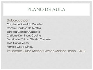 PLANO DE AULA
Elaborado por:
Camila de Almeida Capelini
Camile Cardoso de Mattos
Bárbara Cristina Quagliato
Cristiane Domingos Cadina
Dirceia de Fátima Oliveira Cordeiro
José Carlos Vieira
Patrícia Costa Ginez.
1ª Edição: Curso Melhor Gestão Melhor Ensino - 2013
 