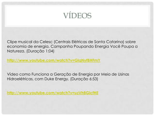 VÍDEOS
Clipe musical da Celesc (Centrais Elétricas de Santa Catarina) sobre
economia de energia. Campanha Poupando Energia Você Poupa a
Natureza. (Duração 1:04)
http://www.youtube.com/watch?v=GlqNyfBHFmY
Vídeo como Funciona a Geração de Energia por Meio de Usinas
Hidroelétricas, com Duke Energy. (Duração 6:53)
http://www.youtube.com/watch?v=uzVhBGicfHE
 